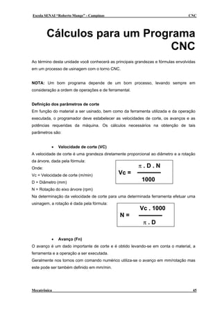 Escola SENAI “Roberto Mange” - Campinas

CNC

Cálculos para um Programa
CNC
Ao término desta unidade você conhecerá as principais grandezas e fórmulas envolvidas
em um processo de usinagem com o torno CNC.
NOTA: Um bom programa depende de um bom processo, levando sempre em
consideração a ordem de operações e de ferramental.
Definição dos parâmetros de corte
Em função do material a ser usinado, bem como da ferramenta utilizada e da operação
executada, o programador deve estabelecer as velocidades de corte, os avanços e as
potências requeridas da máquina. Os cálculos necessários na obtenção de tais
parâmetros são:
•

Velocidade de corte (VC)

A velocidade de corte é uma grandeza diretamente proporcional ao diâmetro e a rotação
da árvore, dada pela fórmula:
Onde:
Vc = Velocidade de corte (m/min)

π.D.N
Vc =
1000

D = Diâmetro (mm)
N = Rotação do eixo árvore (rpm)

Na determinação da velocidade de corte para uma determinada ferramenta efetuar uma
usinagem, a rotação é dada pela fórmula:

Vc . 1000
N=

•

π.D

Avanço (Fn)

O avanço é um dado importante de corte e é obtido levando-se em conta o material, a
ferramenta e a operação a ser executada.
Geralmente nos tornos com comando numérico utiliza-se o avanço em mm/rotação mas
este pode ser também definido em mm/min.

Mecatrônica

45

 