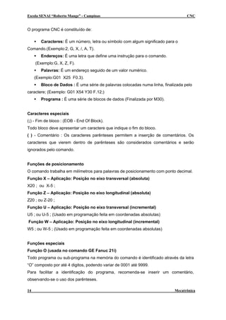 Escola SENAI “Roberto Mange” - Campinas                                            CNC


O programa CNC é constituído de:

        Caracteres: É um número, letra ou símbolo com algum significado para o
Comando.(Exemplo:2, G, X, /, A, T).
        Endereços: É uma letra que define uma instrução para o comando.
     (Exemplo:G, X, Z, F).
        Palavras: É um endereço seguido de um valor numérico.
     (Exemplo:G01 X25 F0.3).
        Bloco de Dados : É uma série de palavras colocadas numa linha, finalizada pelo
caractere; (Exemplo: G01 X54 Y30 F.12;)
        Programa : É uma série de blocos de dados (Finalizada por M30).


Caracteres especiais
(;) - Fim de bloco : (EOB - End Of Block).
Todo bloco deve apresentar um caractere que indique o fim do bloco.
( ) - Comentário : Os caracteres parênteses permitem a inserção de comentários. Os
caracteres que vierem dentro de parênteses são considerados comentários e serão
ignorados pelo comando.


Funções de posicionamento
O comando trabalha em milímetros para palavras de posicionamento com ponto decimal.
Função X – Aplicação: Posição no eixo transversal (absoluta)
X20 ; ou X-5 ;
Função Z – Aplicação: Posição no eixo longitudinal (absoluta)
Z20 ; ou Z-20 ;
Função U – Aplicação: Posição no eixo transversal (incremental)
U5 ; ou U-5 ; (Usado em programação feita em coordenadas absolutas)
Função W – Aplicação: Posição no eixo longitudinal (incremental)
W5 ; ou W-5 ; (Usado em programação feita em coordenadas absolutas)


Funções especiais
Função O (usada no comando GE Fanuc 21i)
Todo programa ou sub-programa na memória do comando é identificado através da letra
“O” composto por até 4 digitos, podendo variar de 0001 até 9999.
Para facilitar a identificação do programa, recomenda-se inserir um comentário,
observando-se o uso dos parênteses.

14                                                                           Mecatrônica
 