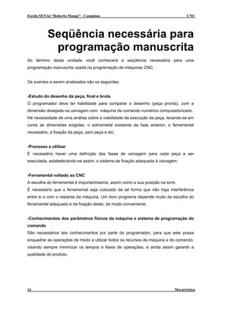 Escola SENAI “Roberto Mange” - Campinas                                            CNC




          Seqüência necessária para
           programação manuscrita
Ao término desta unidade você conhecerá a seqüência necessária para uma
programação manuscrita usada na programação de máquinas CNC.


Os eventos a serem analisados são os seguintes:


-Estudo do desenho da peça, final e bruta
O programador deve ter habilidade para comparar o desenho (peça pronta), com a
dimensão desejada na usinagem com máquina de comando numérico computadorizado.
Há necessidade de uma análise sobre a viabilidade da execução da peça, levando-se em
conta as dimensões exigidas, o sobremetal existente da fase anterior, o ferramental
necessário, a fixação da peça, zero peça e etc.


-Processo a utilizar
É necessário haver uma definição das fases de usinagem para cada peça a ser
executada, estabelecendo-se assim, o sistema de fixação adequada à usinagem.


-Ferramental voltado ao CNC
A escolha do ferramental é importantíssima, assim como a sua posição na torre.
É necessário que o ferramental seja colocado de tal forma que não haja interferência
entre si e com o restante da máquina. Um bom programa depende muito da escolha do
ferramental adequado e da fixação deste, de modo conveniente.


-Conhecimentos dos parâmetros físicos da máquina e sistema de programação do
comando
São necessários tais conhecimentos por parte do programador, para que este possa
enquadrar as operações de modo a utilizar todos os recursos da máquina e do comando,
visando sempre minimizar os tempos e fases de operações, e ainda assim garantir a
qualidade do produto.




16                                                                           Mecatrônica
 