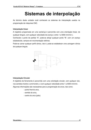 Escola SENAI “Roberto Mange” - Campinas                                             CNC




               Sistemas de interpolação
Ao término desta unidade você conhecerá os sistemas de interpolação usados na
programação de máquinas CNC.


Interpolação linear
A trajetória programada em uma sentença é percorrida com uma orientação linear, de
qualquer ângulo, com qualquer velocidade de avanço ( entre 1 a 5000 mm/min ).
Conhecido o ponto de partida “A”, pode-se atingir qualquer ponto “B”, com um avanço
estabelecido, sempre em movimentação retilíneo.
Pode-se usinar qualquer perfil cônico, isto é, pode-se estabelecer uma usinagem cônica
de qualquer ângulo.




Interpolação Circular
A trajetória da ferramenta é percorrida com uma orientação circular, com qualquer raio,
nos sentidos horário e anti-horário, e com qualquer velocidade entre 1 a 5000 mm/min.
Algumas informações são necessárias para a programação de arcos, tais como:
              - ponto final do arco,
              - sentido do arco,
              - centro do arco (pólo)




Mecatrônica                                                                             17
 