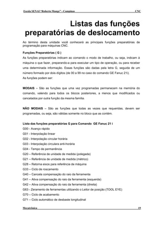 Escola SENAI “Roberto Mange” - Campinas                                         CNC




             Listas das funções
 preparatórias de deslocamento
Ao término desta unidade você conhecerá as principais funções preparatórias de
programação para máquinas CNC.

Funções Preparatórias ( G )
As funções preparatórias indicam ao comando o modo de trabalho, ou seja, indicam à
máquina o que fazer, preparando-a para executar um tipo de operação, ou para receber
uma determinada informação. Essas funções são dadas pela letra G, seguida de um
número formado por dois dígitos (de 00 a 99 no caso do comando GE Fanuc 21i).
As funções podem ser:


MODAIS – São as funções que uma vez programadas permanecem na memória do
comando, valendo para todos os blocos posteriores, a menos que modificados ou
cancelados por outra função da mesma família.


NÃO MODAIS – São as funções que todas as vezes que requeridas, devem ser
programadas, ou seja, são válidas somente no bloco que as contém.


Lista das funções preparatórias G para Comando GE Fanuc 21 i
G00 - Avanço rápido
G01 - Interpolação linear
G02 - Interpolação circular horária
G03 - Interpolação circulara anti-horária
G04 - Tempo de permanência
G20 – Referência de unidade de medida (polegada)
G21 – Referência de unidade de medida (métrico)
G28 – Retorna eixos para referência de máquina
G33 – Ciclo de roscamento
G40 – Cancela compensação do raio da ferramenta
G41 – Ativa compensação do raio da ferramenta (esquerda)
G42 – Ativa compensação do raio da ferramenta (direita)
G63 - Zeramento de ferramentas utilizando o Leitor de posição (TOOL EYE)
G70 – Ciclo de acabamento
G71 – Ciclo automático de desbaste longitudinal

Mecatrônica                                                                       19
 