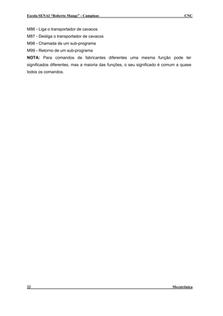 Escola SENAI “Roberto Mange” - Campinas                                          CNC


M86 - Liga o transportador de cavacos
M87 - Desliga o transportador de cavacos
M98 - Chamada de um sub-programa
M99 - Retorno de um sub-programa
NOTA: Para comandos de fabricantes diferentes uma mesma função pode ter
significados diferentes, mas a maioria das funções, o seu significado é comum a quase
todos os comandos.




22                                                                         Mecatrônica
 