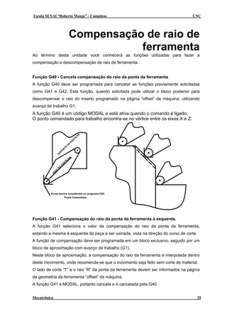 Escola SENAI “Roberto Mange” - Campinas                                           CNC




                                              Compensação de raio de
                                                         ferramenta
Ao término desta unidade você conhecerá as funções utilizadas para fazer a
compensação e descompensação de raio de ferramenta.


Função G40 - Cancela compensação do raio da ponta da ferramenta
A função G40 deve ser programada para cancelar as funções previamente solicitadas
como G41 e G42. Esta função, quando solicitada pode utilizar o bloco posterior para
descompensar o raio do inserto programado na página “offset” da máquina, utilizando
avanço de trabalho G1.
A função G40 é um código MODAL e está ativa quando o comando é ligado.
O ponto comandado para trabalho encontra-se no vértice entre os eixos X e Z.


                                                                   A
                                                               H
                                                             IL
                                                           ST
                                                      PA
                                                  A
                                              D
                                         TE
                                     R
                                PO
                           SU
                                                  A
                                            H
                                          IL
                                        ST
                                   PA
                               A
                           D
                      IO
                  A
              R




         Ponta teórica considerada no programa CNC
                    Ponta Comandada




Função G41 - Compensação do raio da ponta da ferramenta à esquerda.
A função G41 seleciona o valor da compensação do raio da ponta da ferramenta,
estando a mesma à esquerda da peça a ser usinada, vista na direção do curso de corte.
A função de compensação deve ser programada em um bloco exclusivo, seguido por um
bloco de aproximação com avanço de trabalho (G1).
Neste bloco de aproximação, a compensação do raio da ferramenta é interpolada dentro
deste movimento, onde recomenda-se que o movimento seja feito sem corte de material.
O lado de corte “T” e o raio “R” da ponta da ferramenta devem ser informados na página
de geometria da ferramenta “offset” da máquina.
A função G41 é MODAL, portanto cancela e é cancelada pela G40.


Mecatrônica                                                                             29
 