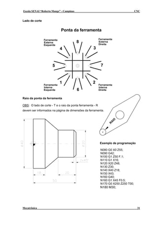 Escola SENAI “Roberto Mange” - Campinas                                               CNC


Lado de corte


                             Ponta da ferramenta

                Ferramenta                                  Ferramenta
                Externa                   8                 Externa
                                                            Direita
                Esquerda
                             4                       3



                      5                                      7



                Ferramenta
                             1                       2      Ferramenta
                Interna                                     Interna
                Esquerda                  6                 Direita


Raio da ponta da ferramenta

OBS: O lado de corte - T e o raio da ponta ferramenta - R
devem ser informados na página de dimensões da ferramenta.


                                                                             O
                                                                        AI
                                                                    R




                                                             Exemplo de programação

                                                             N080 G0 X0 Z55;
                                                             N090 G42;
                                                             N100 G1 Z50 F.1;
                                                             N110 G1 X16;
                                                             N120 X20 Z48;
                                                             N130 Z30;
                                                             N140 X40 Z18;
                                                             N150 X43;
                                                             N160 G40;
                                                             N160 G1 X45 F0.5;
                                                             N170 G0 X250 Z250 T00;
                                                             N180 M30;




Mecatrônica                                                                            31
 