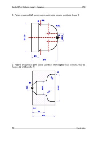 Escola SENAI “Roberto Mange” - Campinas                                             CNC



1-) Faça o programa CNC percorrendo o contorno da peça no sentido de A para B:


                               B    R6

                                                      R30



                                                       A
             Ø100




                                                             Ø28
                          25
                                      90

2-) Fazer o programa do perfil abaixo usando as interpolações linear e circular. Usar as
funções G2 e G3 com I e K:

                                                      A
                                                R2
                                                  0




                      B
                                                      Ø120
                Ø25




                                    Ø60




                                               10
                                           R




                          20

                               55

                                    100




32                                                                           Mecatrônica
 