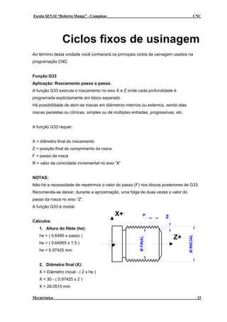 Escola SENAI “Roberto Mange” - Campinas                                                     CNC




                Ciclos fixos de usinagem
Ao término desta unidade você conhecerá os principais ciclos de usinagem usados na
programação CNC.


Função G33
Aplicação: Roscamento passo a passo.
A função G33 executa o roscamento no eixo X e Z onde cada profundidade é
programada explicitamente em bloco separado.
Há possibilidade de abrir-se roscas em diâmetros internos ou externos, sendo elas
roscas paralelas ou cônicas, simples ou de múltiplas entradas, progressivas, etc.


A função G33 requer:


X = diâmetro final do roscamento
Z = posição final do comprimento da rosca
F = passo da rosca
R = valor da conicidade incremental no eixo “X”


NOTAS:
Não há a necessidade de repetirmos o valor do passo (F) nos blocos posteriores de G33.
Recomenda-se deixar, durante a aproximação, uma folga de duas vezes o valor do
passo da rosca no eixo “Z”.
A função G33 é modal.
                                            X+                P
                                                                       he




Cálculos:
   1. Altura do filete (he):
   he = ( 0.6495 x passo )
                                                                            Z+
                                                                                    Ø INICIAL
                                                         Ø FINAL




   he = ( 0.64955 x 1.5 )
   he = 0.97425 mm


   2. Diâmetro final (X):
   X = Diâmetro inicial - ( 2 x he )
   X = 30 - ( 0.97425 x 2 )
   X = 28.0515 mm

Mecatrônica                                                                                     33
 