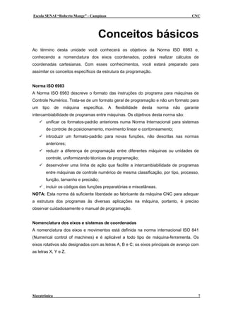 Escola SENAI “Roberto Mange” - Campinas                                                 CNC




                                    Conceitos básicos
Ao término desta unidade você conhecerá os objetivos da Norma ISO 6983 e,
conhecendo a nomenclatura dos eixos coordenados, poderá realizar cálculos de
coordenadas cartesianas. Com esses conhecimentos, você estará preparado para
assimilar os conceitos específicos da estrutura da programação.


Norma ISO 6983
A Norma ISO 6983 descreve o formato das instruções do programa para máquinas de
Controle Numérico. Trata-se de um formato geral de programação e não um formato para
um   tipo     de   máquina   específica.   A   flexibilidade   desta   norma   não   garante
intercambiabilidade de programas entre máquinas. Os objetivos desta norma são:
       unificar os formatos-padrão anteriores numa Norma Internacional para sistemas
       de controle de posicionamento, movimento linear e contorneamento;
       introduzir um formato-padrão para novas funções, não descritas nas normas
       anteriores;
       reduzir a diferença de programação entre diferentes máquinas ou unidades de
       controle, uniformizando técnicas de programação;
       desenvolver uma linha de ação que facilite a intercambiabilidade de programas
       entre máquinas de controle numérico de mesma classificação, por tipo, processo,
       função, tamanho e precisão;
       incluir os códigos das funções preparatórias e miscelâneas.
NOTA: Esta norma dá suficiente liberdade ao fabricante da máquina CNC para adequar
a estrutura dos programas às diversas aplicações na máquina, portanto, é preciso
observar cuidadosamente o manual de programação.


Nomenclatura dos eixos e sistemas de coordenadas
A nomenclatura dos eixos e movimentos está definida na norma internacional ISO 841
(Numerical control of machines) e é aplicável a todo tipo de máquina-ferramenta. Os
eixos rotativos são designados com as letras A, B e C; os eixos principais de avanço com
as letras X, Y e Z.




Mecatrônica                                                                                7
 