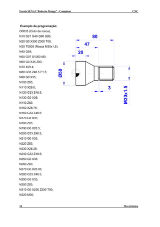 Escola SENAI “Roberto Mange” - Campinas                                CNC




Exemplo de programação:
O0033 (Ciclo de rosca);
N10 G21 G40 G90 G95;                                80
N20 G0 X300 Z300 T00;
N30 T0505 (Rosca M30x1,5);
                                               47
N40 G54;                                  20
N50 G97 S1000 M3;
N60 G0 X35 Z83;
N70 X29.4;
N80 G33 Z48.5 F1.5;
N90 G0 X35;
N100 Z83;

                                                         3




                                                             M30x1.5
N110 X29.0;
N120 G33 Z48.5;
N130 G0 X35;
N140 Z83;
N150 X28.75;
N160 G33 Z48.5;
N170 G0 X35;
N180 Z83;
N190 G0 X28.5;
N200 G33 Z48.5;
N210 G0 X35;
N220 Z83;
N230 X28.25;
N240 G33 Z48.5;
N250 G0 X35;
N260 Z83;
N270 G0 X28.05;
N280 G33 Z48.5;
N290 G0 X35;
N300 Z83;
N310 G0 X250 Z250 T00;
N320 M30;


34                                                           Mecatrônica
 