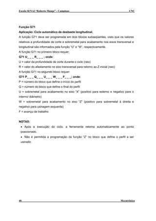 Escola SENAI “Roberto Mange” - Campinas                                               CNC




Função G71
Aplicação: Ciclo automático de desbaste longitudinal.
A função G71 deve ser programada em dois blocos subseqüentes, visto que os valores
relativos a profundidade de corte e sobremetal para acabamento nos eixos transversal e
longitudinal são informados pela função “U” e “W”, respectivamente.
A função G71 no primeiro bloco requer:
G71 U_ _ _ R_ _ _ ; onde:
U = valor da profundidade de corte durante o ciclo (raio)
R = valor do afastamento no eixo transversal para retorno ao Z inicial (raio)
A função G71 no segundo bloco requer:
G71 P_ _ _ Q_ _ _ U_ _ _ W_ _ _ F_ _ _; onde:
P = número do bloco que define o início do perfil
Q = número do bloco que define o final do perfil
U = sobremetal para acabamento no eixo “X” (positivo para externo e negativo para o
interno/ diâmetro)
W = sobremetal para acabamento no eixo “Z” (positivo para sobremetal à direita e
negativo para usinagem esquerda)
F = avanço de trabalho


NOTAS:
 • Após a execução do ciclo, a ferramenta retorna automaticamente ao ponto
 posicionado.
 • Não é permitida a programação da função “Z” no bloco que define o perfil a ser
 usinado.




40                                                                              Mecatrônica
 