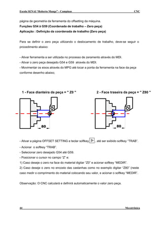 Escola SENAI “Roberto Mange” - Campinas                                              CNC


página de geometria da ferramenta do offsetting da máquina.
Funções G54 à G59 (Coordenada de trabalho – Zero peça)
Aplicação : Definição da coordenada de trabalho (Zero peça)


Para se definir o zero peça utilizando o deslocamento de trabalho, deve-se seguir o
procedimento abaixo:


- Ativar ferramenta a ser utilizada no processo de zeramento através do MDI.
- Ativar o zero peça desejado G54 e G59 através do MDI.
- Movimentar os eixos através do MPG até tocar a ponta da ferramenta na face da peça
conforme desenho abaixo;




 1 - Face dianteira da peça = " Z0 "                     2 - Face traseira da peça = " Z80 "




                80                                                      80



- Ativar a página OFFSET SETTING e teclar softkey       , até ser exibido softkey “TRAB”.

- Acionar o softkey “TRAB”.
- Selecionar zero desejado G54 até G59.
- Posicionar o cursor no campo “Z” e:
1) Caso deseje o zero na face do material digitar “Z0” e acionar softkey “MEDIR”.
2) Caso deseje o zero no encosto das castanhas como no exemplo digitar “Z80” (neste
caso medir o comprimento do material colocando seu valor, e acionar o softkey “MEDIR”.


Observação: O CNC calculará e definirá automaticamente o valor zero peça.




44                                                                             Mecatrônica
 