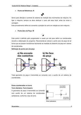 Escola SENAI “Roberto Mange” - Campinas                                         CNC


     •   Ponto de Referência: R



Serve para aferição e controle do sistema de medição dos movimentos da máquina. Ao
ligar a máquina, sempre se deve deslocar o carro até esse local, antes de iniciar a
usinagem.
Este procedimento define ao comando a posição do carro em relação ao zero máquina.


     •   Ponto Zero da Peça: W




Este ponto é definido pelo programador e usado por ele para definir as coordenadas
durante a elaboração do programa. Recomenda-se colocar o ponto zero da peça de tal
forma que se possam transformar facilmente as medidas do desenho da peça em valores
de coordenadas.
Definição de ponto zero da peça

         a) No encosto                     b) Na face
         das castanhas                     da peça
                            X+                               X+

                                  Z+                              Z+

                            origem                                  origem
                            X0 , Z0                                 X0 , Z0


Toda geometria da peça é transmitida ao comando com o auxílio de um sistema de
coordenadas.




Eixos coordenados no torno
Torre dianteira, Torre traseira
A geometria da peça é transmitida ao comando
com auxílio de um sistema de coordenadas
cartesianas, conforme o tipo de torre.




Mecatrônica                                                                          9
 