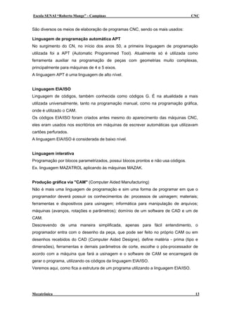 Escola SENAI “Roberto Mange” - Campinas                                              CNC


São diversos os meios de elaboração de programas CNC, sendo os mais usados:

Linguagem de programação automática APT
No surgimento do CN, no início dos anos 50, a primeira linguagem de programação
utilizada foi a APT (Automatic Programmed Tool). Atualmente só é utilizada como
ferramenta auxiliar na programação de peças com geometrias muito complexas,
principalmente para máquinas de 4 e 5 eixos.
A linguagem APT é uma linguagem de alto nível.


Linguagem EIA/ISO
Linguagem de códigos, também conhecida como códigos G. É na atualidade a mais
utilizada universalmente, tanto na programação manual, como na programação gráfica,
onde é utilizado o CAM.
Os códigos EIA/ISO foram criados antes mesmo do aparecimento das máquinas CNC,
eles eram usados nos escritórios em máquinas de escrever automáticas que utilizavam
cartões perfurados.
A linguagem EIA/ISO é considerada de baixo nível.


Linguagem interativa
Programação por blocos parametrizados, possui blocos prontos e não usa códigos.
Ex. linguagem MAZATROL aplicando às máquinas MAZAK.


Produção gráfica via "CAM" (Computer Aided Manufacturing)
Não é mais uma linguagem de programação e sim uma forma de programar em que o
programador deverá possuir os conhecimentos de: processos de usinagem; materiais;
ferramentas e dispositivos para usinagem; informática para manipulação de arquivos;
máquinas (avanços, rotações e parâmetros); domínio de um software de CAD e um de
CAM.
Descrevendo de uma maneira simplificada, apenas para fácil entendimento, o
programador entra com o desenho da peça, que pode ser feito no próprio CAM ou em
desenhos recebidos do CAD (Computer Aided Designe), define matéria - prima (tipo e
dimensões), ferramentas e demais parâmetros de corte, escolhe o pós-processador de
acordo com a máquina que fará a usinagem e o software de CAM se encarregará de
gerar o programa, utilizando os códigos da linguagem EIA/ISO.
Veremos aqui, como fica a estrutura de um programa utilizando a linguagem EIA/ISO.




Mecatrônica                                                                           13
 