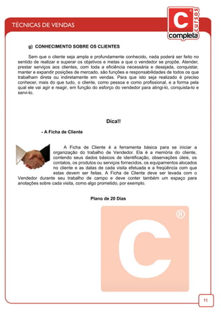 11
g) CONHECIMENTO SOBRE OS CLIENTES
Sem que o cliente seja ampla e profundamente conhecido, nada poderá ser feito no
sentido de realizar e superar os objetivos e metas a que o vendedor se propõe. Atender,
prestar serviços aos clientes, com toda a eﬁciência necessária e desejada, conquistar,
manter e expandir posições de mercado, são funções e responsabilidades de todos os que
trabalham direta ou indiretamente em vendas. Para que isto seja realizado é preciso
conhecer, mais do que tudo, o cliente, como pessoa e como proﬁssional, e a forma pela
qual ele vai agir e reagir, em função do esforço do vendedor para atingi-lo, conquista-lo e
servi-lo.
Dica!!
- A Ficha de Cliente
A Ficha de Cliente é a ferramenta básica para se iniciar a
organização do trabalho de Vendedor. Ela é a memória do cliente,
contendo seus dados básicos de identiﬁcação, observações úteis, os
contatos, os produtos ou serviços fornecidos, os equipamentos alocados
no cliente e as datas de cada visita efetuada e a freqüência com que
estas devem ser feitas. A Ficha de Cliente deve ser levada com o
Vendedor durante seu trabalho de campo e deve conter também um espaço para
anotações sobre cada visita, como algo prometido, por exemplo.
Plano de 20 Dias
 