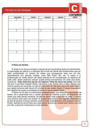 12
O Plano de 20 Dias
O tempo é um recurso escasso e apesar de ser incontrolável pode ser administrado.
A organização de roteiros e a utilização das Fichas de Cliente são fundamentais para se
obter produtividade no número de visitas que conseguimos fazer em um dia,
especialmente nas grandes cidades, como São Paulo, Rio, etc. O roteiro e a
programação de visitas devem ser feitas levando-se em consideração os objetivos de
cada visita. Assim podemos calcular quanto tempo precisaremos em cada uma delas.
Lembre-se : Toda visita tem que ter um objetivo. Visita de rotina não existe ! Se você
não tem o que fazer naquele cliente, não perca o seu tempo (nem o dele). Mesmo que
você for passar em sua porta, se não há o que fazer lá, não pare, pois uma visita mesmo
que rápida consome pelo menos 30 minutos do seu valioso tempo. E tempo despendido
sem objetivo de venda ou prestação de serviço é tempo desperdiçado.
O Plano de 20 dias é a ferramenta necessária para uma eﬁciente programação de
visitas. Ele é preenchido com o auxílio da Ficha de Clientes à partir da freqüência de
visitas que cada cliente necessita, da data da última visita e dos dias de visita, e contém
uma semana extra para nos auxiliar na programação para o mês seguinte. Dependendo
do tipo de produto e serviço vendido, pode-se fazer planejamentos para qualquer período.
Porém, partindo-se do princípio que cada cliente deveria ser visitado pelo menos uma vez
por mês, o plano de 4 semanas é o mais utilizado.
SEGUNDA TERÇA QUARTA QUINTA SEXTA
 
