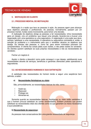 13
5. MOTIVAÇÃO DO CLIENTE
5.1. PROCESSO MENTAL DE MOTIVAÇÃO
Motivação é a razão que leva as pessoas à ação. As pessoas agem para alcançar
seus objetivos pessoais e proﬁssionais. As pessoas, normalmente, passam por um
processo mental, muitas vezes inconsciente, para tomar uma decisão.
A realização de objetivos obriga as pessoas a ter necessidades. Uma necessidade
gera um desejo, cria um problema, que requer uma solução, levando-nos a buscar uma
negociação com uma operadora ou uma seguradora. A negociação é uma ação que deve,
sempre, satisfazer a uma necessidade. A operadora ou seguradora contratada é, então, a
solução do problema e o instrumento para que o vendedor alcance os objetivos que
deseja. Os clientes são pessoas, e, como tal, para serem motivados precisam ser
compreendidos. O cliente faz coisas pelas suas razões, e não pelas razões do vendedor.
Os clientes querem satisfazer as suas próprias necessidades e não as necessidades do
vendedor.
Fechar um negócio é:
Ajudar o cliente a descobrir como pode conseguir o que deseja, satisfazendo suas
necessidades através de serviços, benefícios e garantias oferecidas pelas operadoras e
seguradoras.
5.2. AS NECESSIDADES HUMANAS E SUA SATISFAÇÃO
A satisfação das necessidades do homem tende a seguir uma seqüência bem
deﬁnida, a saber:
a) Necessidades ﬁsiológicas ou vitais:
São, primordialmente, as necessidades básicas da vida, como:
• Vestir-se;
• Repousar;
• Proteger-se;
• Alimentar-se.
Somente quando as necessidades básicas, ﬁsiológicas ou vitais estão satisfeitas é
que o homem procura satisfazer as outras necessidades. Existem produtos que podem
satisfazer as necessidades vitais dos clientes como os que garantem os meios necessários
à sua subsistência.
b) Necessidade de segurança:
As pessoas mais conservadoras têm uma grande necessidade de segurança.
 