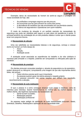 14
Exemplos claros da necessidade do homem de sentir-se seguro e protegido em
nossa sociedade de hoje, são:
• As proﬁssões e empregos seguros que ele procura;
• As economias que faz para prevenir-se contra dias piores;
• A abundância de remédios que são encontrados em sua farmácia caseira.
• O elenco de seguradoras e operadoras com quem trabalha.
O medo de mudança de situação é um perfeito exemplo de necessidade de
segurança que pode ser satisfeita pelo seguro ou pelo plano de assistência à saúde. O
principal benefício da contratação de um dos produtos citados é evitar que o cliente possa
arcar com prejuízos futuros.
c) Necessidade de afeição:
Uma vez satisfeitas as necessidades básicas e de segurança, começa a crescer
dentro do homem um forte desejo de:
• Amor;
• Afeição;
• Aceitação social.
A aceitação social associada as experiências do trabalho e da vida cotidiana é
expressa pela amizade e o respeito, podendo ser conquistada ou reforçada pela ação do
vendedor.
d) Necessidade de prestígio:
Os clientes procuram conquistar prestígio e, através da seguradora ou da operadora ,
podem alcança-lo ou reforça-lo, conquistando uma imagem de que são importantes dentro
delas, isto porque:
• Cada indivíduo precisa sentir que é importante;
• As pessoas querem gozar de estima pessoal e respeito próprio;
• As pessoas procuram nas outras reações que reﬂitam boa reputação,
reconhecimento e atenção.
e) Necessidade de auto-realização:
O que a pessoa é e como consegue alcançar suas metas e objetivos, varia de
indivíduo para indivíduo. Querer transformar-se no melhor pai, na melhor esposa, no
melhor cliente, são legítimas expressões da necessidade de:
• Sentir-se bem sucedido;
• Realização pessoal
• Realização proﬁssional
As pessoas neste estágio de satisfação de suas necessidades procuram: Ideais,
Grandeza, Desaﬁos, Realizações e aplicação de sua capacidade total.
 