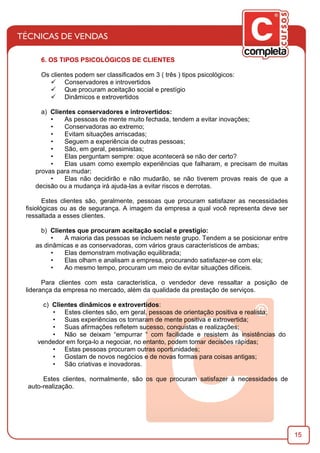 15
6. OS TIPOS PSICOLÓGICOS DE CLIENTES
Os clientes podem ser classiﬁcados em 3 ( três ) tipos psicológicos:
ü Conservadores e introvertidos
ü Que procuram aceitação social e prestígio
ü Dinâmicos e extrovertidos
a) Clientes conservadores e introvertidos:
• As pessoas de mente muito fechada, tendem a evitar inovações;
• Conservadoras ao extremo;
• Evitam situações arriscadas;
• Seguem a experiência de outras pessoas;
• São, em geral, pessimistas;
• Elas perguntam sempre: oque acontecerá se não der certo?
• Elas usam como exemplo experiências que falharam, e precisam de muitas
provas para mudar;
• Elas não decidirão e não mudarão, se não tiverem provas reais de que a
decisão ou a mudança irá ajuda-las a evitar riscos e derrotas.
Estes clientes são, geralmente, pessoas que procuram satisfazer as necessidades
ﬁsiológicas ou as de segurança. A imagem da empresa a qual você representa deve ser
ressaltada a esses clientes.
b) Clientes que procuram aceitação social e prestígio:
• A maioria das pessoas se incluem neste grupo. Tendem a se posicionar entre
as dinâmicas e as conservadoras, com vários graus característicos de ambas;
• Elas demonstram motivação equilibrada;
• Elas olham e analisam a empresa, procurando satisfazer-se com ela;
• Ao mesmo tempo, procuram um meio de evitar situações difíceis.
Para clientes com esta característica, o vendedor deve ressaltar a posição de
liderança da empresa no mercado, além da qualidade da prestação de serviços.
c) Clientes dinâmicos e extrovertidos:
• Estes clientes são, em geral, pessoas de orientação positiva e realista;
• Suas experiências os tornaram de mente positiva e extrovertida;
• Suas aﬁrmações reﬂetem sucesso, conquistas e realizações;
• Não se deixam “empurrar “ com facilidade e resistem às insistências do
vendedor em força-lo a negociar, no entanto, podem tomar decisões rápidas;
• Estas pessoas procuram outras oportunidades;
• Gostam de novos negócios e de novas formas para coisas antigas;
• São criativas e inovadoras.
Estes clientes, normalmente, são os que procuram satisfazer à necessidades de
auto-realização.
 