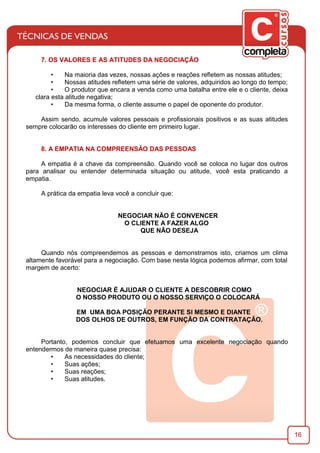 16
7. OS VALORES E AS ATITUDES DA NEGOCIAÇÃO
• Na maioria das vezes, nossas ações e reações reﬂetem as nossas atitudes;
• Nossas atitudes reﬂetem uma série de valores, adquiridos ao longo do tempo;
• O produtor que encara a venda como uma batalha entre ele e o cliente, deixa
clara esta atitude negativa;
• Da mesma forma, o cliente assume o papel de oponente do produtor.
Assim sendo, acumule valores pessoais e proﬁssionais positivos e as suas atitudes
sempre colocarão os interesses do cliente em primeiro lugar.
8. A EMPATIA NA COMPREENSÃO DAS PESSOAS
A empatia é a chave da compreensão. Quando você se coloca no lugar dos outros
para analisar ou entender determinada situação ou atitude, você esta praticando a
empatia.
A prática da empatia leva você a concluir que:
NEGOCIAR NÃO É CONVENCER
O CLIENTE A FAZER ALGO
QUE NÃO DESEJA
Quando nós compreendemos as pessoas e demonstramos isto, criamos um clima
altamente favorável para a negociação. Com base nesta lógica podemos aﬁrmar, com total
margem de acerto:
NEGOCIAR É AJUDAR O CLIENTE A DESCOBRIR COMO
O NOSSO PRODUTO OU O NOSSO SERVIÇO O COLOCARÁ
EM UMA BOA POSIÇÃO PERANTE SI MESMO E DIANTE
DOS OLHOS DE OUTROS, EM FUNÇÃO DA CONTRATAÇÃO.
Portanto, podemos concluir que efetuamos uma excelente negociação quando
entendermos de maneira quase precisa:
• As necessidades do cliente;
• Suas ações;
• Suas reações;
• Suas atitudes.
 