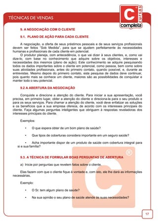 17
9. A NEGOCIAÇÃO COM O CLIENTE
9.1. PLANO DE AÇÃO PARA CADA CLIENTE
A negociação, a oferta de seus préstimos pessoais e de seus serviços proﬁssionais
devem ser feitos “Sob Medida”, para que se ajustem perfeitamente às necessidades
humanas e proﬁssionais de cada cliente em potencial.
O produtor planeja, com antecedência, o que vai dizer à seus clientes, e, como vai
dize-lo, com base no conhecimento que adquire sobre os objetivos, interesses e
necessidades dos mesmos (plano de ação). Este conhecimento se adquire pesquisando
todos os dados importantes sobre o cliente em potencial, como pessoa, bem como sobre
suas atividades proﬁssionais, antes do primeiro contato, quando possível, e, durante as
entrevistas. Mesmo depois do primeiro contato, esta pesquisa de dados deve continuar,
pois quanto mais se conhece um cliente, maiores são as possibilidades de conquistar e
manter todo o seu potencial.
9.2 A ABERTURA DA NEGOCIAÇÃO
Conquiste e direcione a atenção do cliente. Para iniciar a sua apresentação, você
precisa, em primeiro lugar, obter a atenção do cliente e direciona-la para o seu produto e
para os seus serviços. Para chamar a atenção do cliente, você deve enfatizar as soluções
e os benefícios que a sua empresa oferece, de acordo com os interesses principais do
cliente. Faça algumas perguntas inteligentes que obriguem à respostas reveladoras dos
interesses principais do cliente.
Exemplos:
• O que espera obter de um bom plano de saúde?
• Que tipos de coberturas considera importante em um seguro saúde?
• Acha importante dispor de um produto de saúde com cobertura integral para
si e sua família?
9.3. A TÉCNICA DE FORMULAR BOAS PERGUNTAS DE ABERTURA
a) Inicie por perguntas que revelem fatos sobre o cliente.
Elas fazem com que o cliente ﬁque à vontade e, com isto, ele lhe dará as informações
necessárias.
Exemplo:
• O Sr. tem algum plano de saúde?
• Na sua opinião o seu plano de saúde atende às suas necessidades?
 