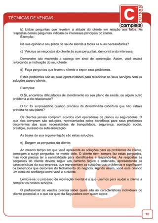 18
b) Utilize perguntas que revelem a atitude do cliente em relação aos fatos. As
respostas destas perguntas indicam os interesses principais do cliente.
Exemplo:
Na sua opinião o seu plano de saúde atende a todas as suas necessidades?
c) Valorize as respostas do cliente às suas perguntas, demonstrando interesse.
Demonstre isto movendo a cabeça em sinal de aprovação. Assim, você estará
reforçando a motivação do seu cliente.
d) Faça perguntas que levem o cliente a expor seus problemas.
Estes problemas são as suas oportunidades para relacionar os seus serviços com as
soluções para o cliente.
Exemplos:
O Sr, encontrou diﬁculdades de atendimento no seu plano de saúde, ou algum outro
problema a ele relacionado?
O Sr. foi surpreendido quando precisou de determinada cobertura que não estava
prevista no seu plano?
Os clientes jamais compram acordos com operadoras de planos ou seguradoras. O
que eles compram são soluções, representadas pelos benefícios para seus problemas
decorrentes das suas necessidades de tranquilidade, segurança, aceitação social,
prestígio, sucesso ou auto-realização.
As bases de sua argumentação são estas soluções.
e) Surgem as perguntas do cliente:
Ao mesmo tempo em que você apresenta as soluções para os problemas do cliente,
começam a surgir perguntas na mente dele. O cliente nem sempre faz estas perguntas,
mas você precisa ter a sensibilidade para identiﬁca-las e responde-las. As respostas às
perguntas do cliente devem seguir um caminho lógico e ordenado, apresentando as
características da sua empresa, que representam as soluções dos problemas e signiﬁquem
os benefícios que decorrem do fechamento do negócio. Agindo assim, você esta criando
um clima de conﬁança entre você e o cliente.
Lembre-se: o processo de motivação mental é o que usamos para ajudar o cliente a
comprar os nossos serviços.
O proﬁssional de vendas precisa saber quais são as características individuais do
cliente potencial, e o que ele quer da Seguradora com quem opera:
 