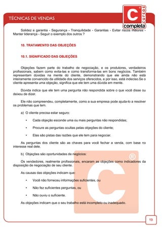 19
Solidez e garantia - Segurança - Tranquilidade - Garantias - Evitar riscos maiores -
Manter liderança - Seguir o exemplo dos outros ?
10. TRATAMENTO DAS OBJEÇÕES
10.1. SIGNIFICADO DAS OBJEÇÕES
Objeções fazem parte do trabalho de negociação, e os produtores, verdadeiros
proﬁssionais, sabem como evita-las e como transforma-las em bons negócios. Também
representam dúvidas na mente do cliente, demonstrando que ele ainda não está
inteiramente convencido da utilidade dos serviços oferecidos, e por isso, está indeciso.Se o
cliente apresenta uma objeção, signiﬁca que ele tem uma dúvida em mente.
Dúvida indica que ele tem uma pergunta não respondida sobre o que você disse ou
deixou de dizer.
Ele não compreendeu, completamente, como a sua empresa pode ajuda-lo a resolver
os problemas que tem.
a) O cliente precisa estar seguro:
• Cada objeção esconde uma ou mais perguntas não respondidas;
• Procure as perguntas ocultas pelas objeções do cliente;
• Elas são pistas das razões que ele tem para negociar.
As perguntas dos cliente são as chaves para você fechar a venda, com base no
interesse real dele.
b) Objeções são oportunidades de negócios:
Os vendedores, realmente proﬁssionais, encaram as objeções como indicadores da
disposição de negociação de seu cliente.
As causas das objeções indicam que:
• Você não forneceu informações suﬁcientes, ou
• Não fez suﬁcientes perguntas, ou
• Não ouviu o suﬁciente.
As objeções indicam que o seu trabalho está incompleto ou inadequado.
 