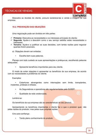 20
Descubra as dúvidas do cliente, procure esclarece-las e venda a imágem da sua
empresa.
10.2. PREVENÇÃO DAS OBJEÇÕES
Uma negociação pode ser dividida em três partes:
ü Primeira: Descubra as necessidades e os interesses principais do cliente;
ü Segunda: Ajude-o a descobrir como o seu serviço satisfaz estas necessidades e
interesses;
ü Terceira: Ajude-o a justiﬁcar as suas decisões, com tantas razões para negociar
quantas forem possíveis.
a) Objeções devem ser evitadas:
• Escolha bem suas palavras.
Planeje com todo cuidado as suas apresentações e pratique-as, escolhendo palavras
adequadas.
• Apresente benefícios importantes para seu cliente.
O modo de evitar objeções é apresentar os benefícios da sua empresa, de acordo
com as necessidades e problemas do cliente.
Exemplos:
• Coberturas abrangentes como internações sem limite, transplantes,
implantes, próteses e órteses;
• As Seguradoras e operadoras são regulamentadas pela SUSEP;
• Qualidade da rede credenciada.
Lembre-se:
Os benefícios da sua empresa são as características do seu produto.
Apresentando os benefícios importantes o cliente faz o que o produtor quer, não
pelas razões do produtor, mas pelas suas próprias razões.
Crie auto-conﬁança:
• Tendo pleno conhecimento do produto;
 