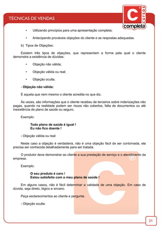21
• Utilizando princípios para uma apresentação completa;
• Antecipando prováveis objeções do cliente e as respostas adequadas.
b) Tipos de Objeções:
Existem três tipos de objeções, que representam a forma pela qual o cliente
demonstra a existência de dúvidas:
• Objeção não válida;
• Objeção válida ou real;
• Objeção oculta.
- Objeção não válida:
É aquela que nem mesmo o cliente acredita no que diz.
Às vezes, são informações que o cliente recebeu de terceiros sobre indenizações não
pagas, quando na realidade podem ser riscos não cobertos, falta de documentos ou até
inexistência de plano de saúde ou seguro.
Exemplo:
Todo plano de saúde é igual !
Eu não ﬁco doente !
- Objeção válida ou real:
Neste caso a objeção é verdadeira, não é uma objeção fácil de ser contornada, ela
precisa ser conhecida detalhadamente para ser tratada.
O produtor deve demonstrar ao cliente a sua prestação de serviço e o atendimento da
empresa.
Exemplo:
O seu produto é caro !
Estou satisfeito com o meu plano de saúde !
Em alguns casos, não é fácil determinar a validade de uma objeção. Em caso de
dúvida, seja direto, lógico e sincero.
Peça esclarecimentos ao cliente e pergunte.
- Objeção oculta:
 