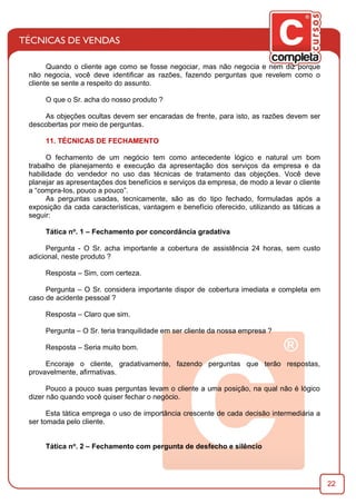 22
Quando o cliente age como se fosse negociar, mas não negocia e nem diz porque
não negocia, você deve identiﬁcar as razões, fazendo perguntas que revelem como o
cliente se sente a respeito do assunto.
O que o Sr. acha do nosso produto ?
As objeções ocultas devem ser encaradas de frente, para isto, as razões devem ser
descobertas por meio de perguntas.
11. TÉCNICAS DE FECHAMENTO
O fechamento de um negócio tem como antecedente lógico e natural um bom
trabalho de planejamento e execução da apresentação dos serviços da empresa e da
habilidade do vendedor no uso das técnicas de tratamento das objeções. Você deve
planejar as apresentações dos benefícios e serviços da empresa, de modo a levar o cliente
a “compra-los, pouco a pouco”.
As perguntas usadas, tecnicamente, são as do tipo fechado, formuladas após a
exposição da cada características, vantagem e benefício oferecido, utilizando as táticas a
seguir:
Tática no. 1 – Fechamento por concordância gradativa
Pergunta - O Sr. acha importante a cobertura de assistência 24 horas, sem custo
adicional, neste produto ?
Resposta – Sim, com certeza.
Pergunta – O Sr. considera importante dispor de cobertura imediata e completa em
caso de acidente pessoal ?
Resposta – Claro que sim.
Pergunta – O Sr. teria tranquilidade em ser cliente da nossa empresa ?
Resposta – Seria muito bom.
Encoraje o cliente, gradativamente, fazendo perguntas que terão respostas,
provavelmente, aﬁrmativas.
Pouco a pouco suas perguntas levam o cliente a uma posição, na qual não é lógico
dizer não quando você quiser fechar o negócio.
Esta tática emprega o uso de importância crescente de cada decisão intermediária a
ser tomada pelo cliente.
Tática no. 2 – Fechamento com pergunta de desfecho e silêncio
 