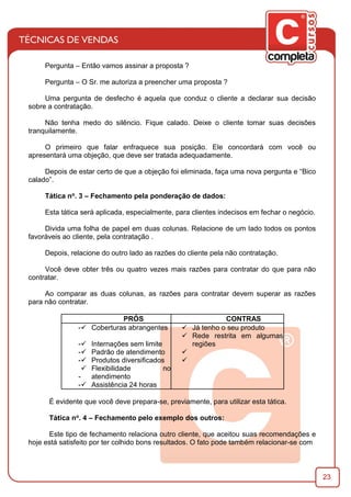 23
Pergunta – Então vamos assinar a proposta ?
Pergunta – O Sr. me autoriza a preencher uma proposta ?
Uma pergunta de desfecho é aquela que conduz o cliente a declarar sua decisão
sobre a contratação.
Não tenha medo do silêncio. Fique calado. Deixe o cliente tomar suas decisões
tranquilamente.
O primeiro que falar enfraquece sua posição. Ele concordará com você ou
apresentará uma objeção, que deve ser tratada adequadamente.
Depois de estar certo de que a objeção foi eliminada, faça uma nova pergunta e “Bico
calado”.
Tática no. 3 – Fechamento pela ponderação de dados:
Esta tática será aplicada, especialmente, para clientes indecisos em fechar o negócio.
Divida uma folha de papel em duas colunas. Relacione de um lado todos os pontos
favoráveis ao cliente, pela contratação .
Depois, relacione do outro lado as razões do cliente pela não contratação.
Você deve obter três ou quatro vezes mais razões para contratar do que para não
contratar.
Ao comparar as duas colunas, as razões para contratar devem superar as razões
para não contratar.
PRÓS CONTRAS
-ü Coberturas abrangentes ü Já tenho o seu produto
-ü Internações sem limite
ü Rede restrita em algumas
regiões
-ü Padrão de atendimento ü
-ü Produtos diversiﬁcados ü
-
ü Flexibilidade no
atendimento
-ü Assistência 24 horas
É evidente que você deve prepara-se, previamente, para utilizar esta tática.
Tática no. 4 – Fechamento pelo exemplo dos outros:
Este tipo de fechamento relaciona outro cliente, que aceitou suas recomendações e
hoje está satisfeito por ter colhido bons resultados. O fato pode também relacionar-se com
 