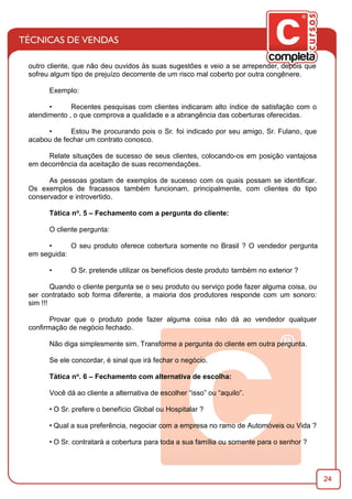 24
outro cliente, que não deu ouvidos às suas sugestões e veio a se arrepender, depois que
sofreu algum tipo de prejuízo decorrente de um risco mal coberto por outra congênere.
Exemplo:
• Recentes pesquisas com clientes indicaram alto índice de satisfação com o
atendimento , o que comprova a qualidade e a abrangência das coberturas oferecidas.
• Estou lhe procurando pois o Sr. foi indicado por seu amigo, Sr. Fulano, que
acabou de fechar um contrato conosco.
Relate situações de sucesso de seus clientes, colocando-os em posição vantajosa
em decorrência da aceitação de suas recomendações.
As pessoas gostam de exemplos de sucesso com os quais possam se identiﬁcar.
Os exemplos de fracassos também funcionam, principalmente, com clientes do tipo
conservador e introvertido.
Tática no. 5 – Fechamento com a pergunta do cliente:
O cliente pergunta:
• O seu produto oferece cobertura somente no Brasil ? O vendedor pergunta
em seguida:
• O Sr. pretende utilizar os benefícios deste produto também no exterior ?
Quando o cliente pergunta se o seu produto ou serviço pode fazer alguma coisa, ou
ser contratado sob forma diferente, a maioria dos produtores responde com um sonoro:
sim !!!
Provar que o produto pode fazer alguma coisa não dá ao vendedor qualquer
conﬁrmação de negócio fechado.
Não diga simplesmente sim. Transforme a pergunta do cliente em outra pergunta.
Se ele concordar, é sinal que irá fechar o negócio.
Tática no. 6 – Fechamento com alternativa de escolha:
Você dá ao cliente a alternativa de escolher “isso” ou “aquilo”.
• O Sr. prefere o benefício Global ou Hospitalar ?
• Qual a sua preferência, negociar com a empresa no ramo de Automóveis ou Vida ?
• O Sr. contratará a cobertura para toda a sua família ou somente para o senhor ?
 