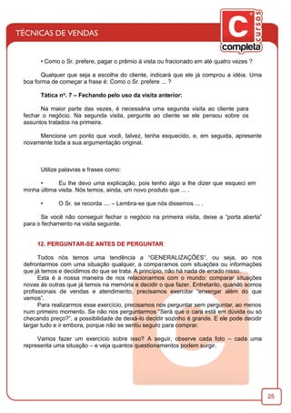 25
• Como o Sr. prefere, pagar o prêmio à vista ou fracionado em até quatro vezes ?
Qualquer que seja a escolha do cliente, indicará que ele já comprou a idéia. Uma
boa forma de começar a frase é: Como o Sr. prefere ... ?
Tática no. 7 – Fechando pelo uso da visita anterior:
Na maior parte das vezes, é necessária uma segunda visita ao cliente para
fechar o negócio. Na segunda visita, pergunte ao cliente se ele pensou sobre os
assuntos tratados na primeira.
Mencione um ponto que você, talvez, tenha esquecido, e, em seguida, apresente
novamente toda a sua argumentação original.
Utilize palavras e frases como:
• Eu lhe devo uma explicação, pois tenho algo a lhe dizer que esqueci em
minha última visita. Nós temos, ainda, um novo produto que ... .
• O Sr. se recorda .... – Lembra-se que nós dissemos ... .
Se você não conseguir fechar o negócio na primeira visita, deixe a “porta aberta”
para o fechamento na visita seguinte.
12. PERGUNTAR-SE ANTES DE PERGUNTAR
Todos nós temos uma tendência a “GENERALIZAÇÕES”, ou seja, ao nos
defrontarmos com uma situação qualquer, a comparamos com situações ou informações
que já temos e decidimos do que se trata. A princípio, não há nada de errado nisso.
Esta é a nossa maneira de nos relacionarmos com o mundo: comparar situações
novas às outras que já temos na memória e decidir o que fazer. Entretanto, quando somos
proﬁssionais de vendas e atendimento, precisamos exercitar “enxergar além do que
vemos”.
Para realizarmos esse exercício, precisamos nos perguntar sem perguntar, ao menos
num primeiro momento. Se não nos perguntarmos “Será que o cara está em dúvida ou só
checando preço?”, a possibilidade de deixá-lo decidir sozinho é grande. E ele pode decidir
largar tudo e ir embora, porque não se sentiu seguro para comprar.
Vamos fazer um exercício sobre isso? A seguir, observe cada foto – cada uma
representa uma situação – e veja quantos questionamentos podem surgir.
 
