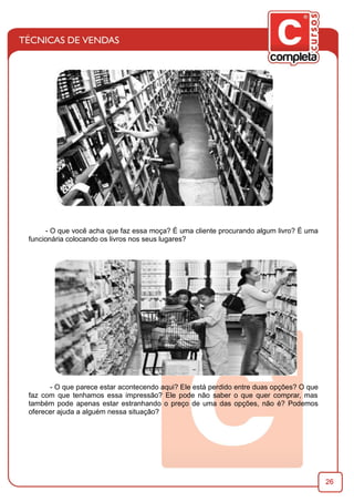 26
- O que você acha que faz essa moça? É uma cliente procurando algum livro? É uma
funcionária colocando os livros nos seus lugares?
- O que parece estar acontecendo aqui? Ele está perdido entre duas opções? O que
faz com que tenhamos essa impressão? Ele pode não saber o que quer comprar, mas
também pode apenas estar estranhando o preço de uma das opções, não é? Podemos
oferecer ajuda a alguém nessa situação?
 