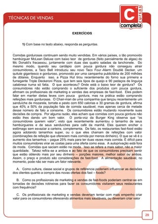 29
EXERCÍCIOS
1) Com base no texto abaixo, responda as perguntas.
Comidas gordurosas continuam sendo muito vendidas. Em vários países, o tão promovido
hambúrguer McLean Deluxe com baixo teor de gorduras (feito parcialmente de algas) do
Mc Donald’s fracassou, juntamente com duas das quatro saladas da lanchonete. Do
mesmo modo, quando seu cardápio com pouca gordura não conseguiu atrair
consumidores, a Taco Bell introduziu seu novo Taco Four -Alarm Doublé Decker, um
quitute gigantesco e gorduroso, promovido por uma campanha publicitária de 200 milhões
de dólares. Enquanto isso, a Pizza Hut tirou recentemente do forno sua primeira e
fumegante Triple Deckeroni Pizza, que tem seis tipos de queijo e 90 pedaços de linguiça
calabresa numa só fatia. O que aconteceu? Onde está o baixo teor de gordura? Os
consumidores não estão comprando o suﬁciente dos produtos com pouca gordura,
aﬁrmam os proﬁssionais de marketing e vendas das empresas de fast-food. Eles podem
falar em manter dietas leves com pouca gordura, mas na prática estão comprando
refeições mais gordurosas. O Chair-man de uma companhia que lançou recentemente um
sanduíche de mozarela, tomate e pesto com 650 calorias e 30 gramas de gordura, aﬁrma
que 40% a 50% da população fala de comida saudável, mas apenas cerca de metade
desse número de fato a consome. Os consumidores estão mudando novamente suas
decisões de compra. Por alguma razão, eles acham que comidas com pouca gordura não
estão lhes dando um bom valor. O porta-voz da Burger King observa que “os
consumidores querem valor”; visto que recentemente aumentou o tamanho de seus
hambúrgueres e de seus sanduíches para café da manhã. Eles querem encher o
estômago sem esvaziar a carteira, complementa. De fato, os restaurantes fast-food estão
agora adotando tamanhos super, ou o que eles chamam de refeições com valor
(combinações de refeição que oferecem mais comida por menos dinheiro). O que se vê é o
aumento dos tamanhos – pague 25% mais para ter duas vezes mais comida. É difícil para
muitos consumidores virar as costas para uma oferta como essa. A autoprivação está fora
de moda. Comidas que saciam estão na moda. Isso se refere a mais sabor, não a maior
quantidade. Talvez reﬁra-se a ambos e ao fato de que os consumidores precisam sentir
que estão obtendo mais por seu dinheiro – porções maiores, melhor sabor ou ambos.
Assim, o preço e produto são considerações de fast-food. A alimentação saudável, no
momento, pode não ser mais um fator relevante.
A. Como cultura, classe social e grupos de refêrencia poderiam inﬂuenciar as decisões
dos clientes quanto a compra das novas ofertas dos fast – foods?
B. Como os proﬁssionais de marketing e vendas de fast-foods poderiam centrar-se em
tomadas de decisões rotineiras para fazer os consumidores visitarem seus restaurantes
com frequência?
C. Os proﬁssionais de marketing e vendas deveriam tentar com mais empenho criar
valor para os consumidores oferecendo alimentos mais saudáveis, ou deveriam criar valor
 
