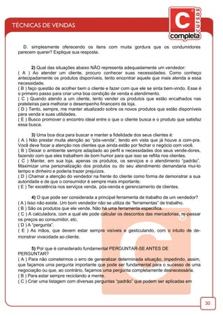 30
D. simplesmente oferecendo os itens com muita gordura que os condumidores
parecem querer? Explique sua resposta.
2) Qual das situações abaixo NÃO representa adequadamente um vendedor:
( A ) Ao atender um cliente, procuro conhecer suas necessidades. Como conheço
antecipadamente os produtos disponíveis, tento encontrar aquele que mais atenda a essa
necessidade.
( B ) faço questão de acolher bem o cliente e fazer com que ele se sinta bem-vindo. Esse é
o primeiro passo para criar uma boa condição de venda e atendimento.
( C ) Quando atendo a um cliente, tento vender os produtos que estão encalhados nas
prateleiras para melhorar o desempenho ﬁnanceiro da loja.
( D ) Tento, sempre, me manter atualizado sobre os novos produtos que estão disponíveis
para venda e suas utilidades.
( E ) Busco promover o encontro ideal entre o que o cliente busca e o produto que satisfaz
essa busca.
3) Uma boa dica para buscar e manter a ﬁdelidade dos seus clientes é:
( A ) Não prestar muita atenção ao “pós-venda”, tendo em vista que já houve a com-pra.
Você deve focar a atenção nos clientes que ainda estão por fechar o negócio com você.
( B ) Deixar o ambiente sempre adaptado ao perﬁl e necessidades dos seus vende-dores,
fazendo com que eles trabalhem de bom humor para que isso se reﬂita nos clientes.
( C ) Manter, em sua loja, apenas os produtos, os serviços e o atendimento “padrão”.
Maximizar uma personalização dos produtos ou do seu atendimento demandaria mui-to
tempo e dinheiro e poderia trazer prejuízos.
( D ) Chamar a atenção do vendedor na frente do cliente como forma de demonstrar a sua
autoridade e de que o consumidor é sempre mais importante.
( E ) Ter excelência nos serviços venda, pós-venda e gerenciamento de clientes.
4) O que pode ser considerada a principal ferramenta de trabalho de um vendedor?
( A ) Isso não existe. Um bom vendedor não se utiliza de “ferramentas” de trabalho.
( B ) São os produtos que ele vende. Não há uma ferramenta especíﬁca.
( C ) A calculadora, com a qual ele pode calcular os descontos das mercadorias, re-passar
os preços ao consumidor, etc.
( D ) A “pergunta”.
( E ) As mãos, que devem estar sempre visíveis e gesticulando, com o intuito de de-
monstrar vivacidade ao cliente.
5) Por que é considerado fundamental PERGUNTAR-SE ANTES DE
PERGUNTAR?
( A ) Para não cometermos o erro de generalizar determinada situação, impedindo, assim,
que façamos uma pergunta importante que pode ser fundamental para o sucesso de uma
negociação ou que, ao contrário, façamos uma pergunta completamente desnecessária.
( B ) Para estar sempre reciclando a mente.
( C ) Criar uma listagem com diversas perguntas “padrão” que podem ser aplicadas em
 