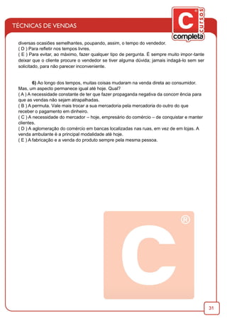 31
diversas ocasiões semelhantes, poupando, assim, o tempo do vendedor.
( D ) Para reﬂetir nos tempos livres.
( E ) Para evitar, ao máximo, fazer qualquer tipo de pergunta. É sempre muito impor-tante
deixar que o cliente procure o vendedor se tiver alguma dúvida; jamais indagá-lo sem ser
solicitado, para não parecer inconveniente.
6) Ao longo dos tempos, muitas coisas mudaram na venda direta ao consumidor.
Mas, um aspecto permanece igual até hoje. Qual?
( A ) A necessidade constante de ter que fazer propaganda negativa da concorr ência para
que as vendas não sejam atrapalhadas.
( B ) A permuta. Vale mais trocar a sua mercadoria pela mercadoria do outro do que
receber o pagamento em dinheiro.
( C ) A necessidade do mercador – hoje, empresário do comércio – de conquistar e manter
clientes.
( D ) A aglomeração do comércio em bancas localizadas nas ruas, em vez de em lojas. A
venda ambulante é a principal modalidade até hoje.
( E ) A fabricação e a venda do produto sempre pela mesma pessoa.
 