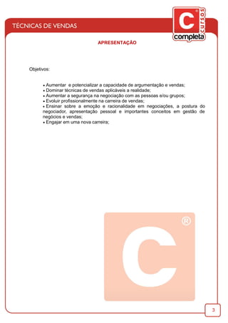 3
APRESENTAÇÃO
Objetivos:
· Aumentar e potencializar a capacidade de argumentação e vendas;
· Dominar técnicas de vendas aplicáveis a realidade;
· Aumentar a segurança na negociação com as pessoas e/ou grupos;
· Evoluir proﬁssionalmente na carreira de vendas;
· Ensinar sobre a emoção e racionalidade em negociações, a postura do
negociador, apresentação pessoal e importantes conceitos em gestão de
negócios e vendas;
· Engajar em uma nova carreira;
 