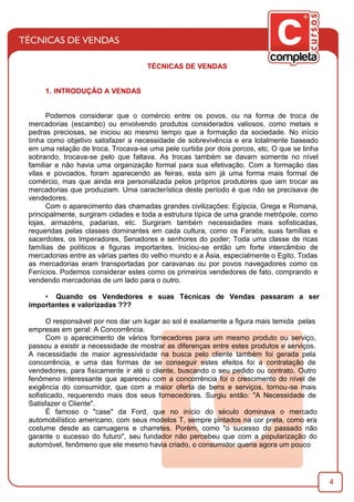 4
TÉCNICAS DE VENDAS
1. INTRODUÇÃO A VENDAS
Podemos considerar que o comércio entre os povos, ou na forma de troca de
mercadorias (escambo) ou envolvendo produtos considerados valiosos, como metais e
pedras preciosas, se iniciou ao mesmo tempo que a formação da sociedade. No início
tinha como objetivo satisfazer a necessidade de sobrevivência e era totalmente baseado
em uma relação de troca. Trocava-se uma pele curtida por dois porcos, etc. O que se tinha
sobrando, trocava-se pelo que faltava. As trocas também se davam somente no nível
familiar e não havia uma organização formal para sua efetivação. Com a formação das
vilas e povoados, foram aparecendo as feiras, esta sim já uma forma mais formal de
comércio, mas que ainda era personalizada pelos próprios produtores que iam trocar as
mercadorias que produziam. Uma característica deste período é que não se precisava de
vendedores.
Com o aparecimento das chamadas grandes civilizações: Egípcia, Grega e Romana,
principalmente, surgiram cidades e toda a estrutura típica de uma grande metrópole, como
lojas, armazéns, padarias, etc. Surgiram também necessidades mais soﬁsticadas,
requeridas pelas classes dominantes em cada cultura, como os Faraós, suas famílias e
sacerdotes, os Imperadores, Senadores e senhores do poder; Toda uma classe de ricas
famílias de políticos e ﬁguras importantes. Iniciou-se então um forte intercâmbio de
mercadorias entre as várias partes do velho mundo e a Ásia, especialmente o Egito. Todas
as mercadorias eram transportadas por caravanas ou por povos navegadores como os
Fenícios. Podemos considerar estes como os primeiros vendedores de fato, comprando e
vendendo mercadorias de um lado para o outro.
• Quando os Vendedores e suas Técnicas de Vendas passaram a ser
importantes e valorizadas ???
O responsável por nos dar um lugar ao sol é exatamente a ﬁgura mais temida pelas
empresas em geral: A Concorrência.
Com o aparecimento de vários fornecedores para um mesmo produto ou serviço,
passou a existir a necessidade de mostrar as diferenças entre estes produtos e serviços.
A necessidade de maior agressividade na busca pelo cliente também foi gerada pela
concorrência, e uma das formas de se conseguir estes efeitos foi a contratação de
vendedores, para ﬁsicamente ir até o cliente, buscando o seu pedido ou contrato. Outro
fenômeno interessante que apareceu com a concorrência foi o crescimento do nível de
exigência do consumidor, que com a maior oferta de bens e serviços, tornou-se mais
soﬁsticado, requerendo mais dos seus fornecedores. Surgiu então: "A Necessidade de
Satisfazer o Cliente".
É famoso o "case" da Ford, que no início do século dominava o mercado
automobilístico americano, com seus modelos T, sempre pintados na cor preta, como era
costume desde as carruagens e charretes. Porém, como "o sucesso do passado não
garante o sucesso do futuro", seu fundador não percebeu que com a popularização do
automóvel, fenômeno que ele mesmo havia criado, o consumidor queria agora um pouco
 