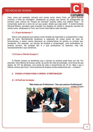 5
mais, como por exemplo, veículos com outras cores. Henry Ford, um gênio quando
inventou a linha de montagem, barateando os preços dos carros, foi protagonista do
primeiro caso crônico de "miopia de mercado" quando soltou sua célebre frase - "O
consumidor pode ter o carro da cor que quiser, desde que seja preto". A recém-fundada
General Motors, percebeu esta evolução nos desejos do cliente e, lançando veículos de
outras cores, ultrapassou a Ford, que nunca mais liderou este mercado.
1.1. O que Vendemos ?
Esta é uma pergunta que parece muito simples de responder e curiosamente a mais
fácil de errar. Normalmente tendemos a responder do nosso ponto de vista de
fornecedores, e assim vamos descrever as características do serviço ou produto que
vendemos. Por exemplo, um serviço de limpeza e conservação, uma enceradeira ou
produto químico. Na verdade isto é o que produzimos ou fazemos, mas não
necessariamente o que vendemos.
1.2.O que o Cliente Compra ?
O Cliente compra os benefícios que o serviço ou produto pode fazer por ele. Por
exemplo: Uma fábrica de brocas vende, do ponto de vista da produção, uma broca de aço
rápido, de 1/4" de diâmetro, com ponta de vídia e comprimento de 10 cm. Mas o que o
Cliente compra são furos ! Uma empresa de limpeza vende exatamente isto – Limpeza !
2. PASSO A PASSO PARA A VENDA: A PREPARAÇÃO
2.1. O Perﬁl do Vendedor
"Não basta ser Proﬁssional - Tem que parecer Proﬁssional".
Chales Chaplin
 