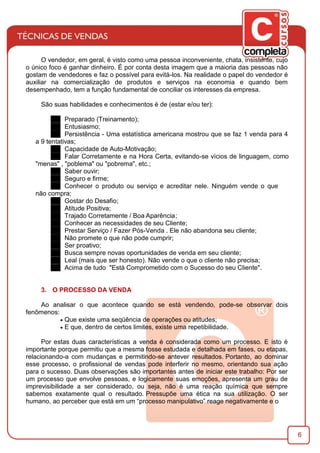 6
O vendedor, em geral, é visto como uma pessoa inconveniente, chata, insistente, cujo
o único foco é ganhar dinheiro. É por conta desta imagem que a maioria das pessoas não
gostam de vendedores e faz o possível para evitá-los. Na realidade o papel do vendedor é
auxiliar na comercialização de produtos e serviços na economia e quando bem
desempenhado, tem a função fundamental de conciliar os interesses da empresa.
São suas habilidades e conhecimentos é de (estar e/ou ter):
Preparado (Treinamento);
Entusiasmo;
Persistência - Uma estatística americana mostrou que se faz 1 venda para 4
a 9 tentativas;
Capacidade de Auto-Motivação;
Falar Corretamente e na Hora Certa, evitando-se vícios de linguagem, como
"menas" , "poblema" ou "pobrema", etc.;
Saber ouvir;
Seguro e ﬁrme;
Conhecer o produto ou serviço e acreditar nele. Ninguém vende o que
não compra;
Gostar do Desaﬁo;
Atitude Positiva;
Trajado Corretamente / Boa Aparência;
Conhecer as necessidades de seu Cliente;
Prestar Serviço / Fazer Pós-Venda . Ele não abandona seu cliente;
Não promete o que não pode cumprir;
Ser proativo;
Busca sempre novas oportunidades de venda em seu cliente;
Leal (mais que ser honesto). Não vende o que o cliente não precisa;
Acima de tudo "Está Comprometido com o Sucesso do seu Cliente".
3. O PROCESSO DA VENDA
Ao analisar o que acontece quando se está vendendo, pode-se observar dois
fenômenos:
· Que existe uma seqüência de operações ou atitudes;
· E que, dentro de certos limites, existe uma repetibilidade.
Por estas duas características a venda é considerada como um processo. E isto é
importante porque permitiu que a mesma fosse estudada e detalhada em fases, ou etapas,
relacionando-a com mudanças e permitindo-se antever resultados. Portanto, ao dominar
esse processo, o proﬁssional de vendas pode interferir no mesmo, orientando sua ação
para o sucesso. Duas observações são importantes antes de iniciar este trabalho: Por ser
um processo que envolve pessoas, e logicamente suas emoções, apresenta um grau de
imprevisibilidade a ser considerado, ou seja, não é uma reação química que sempre
sabemos exatamente qual o resultado. Pressupõe uma ética na sua utilização. O ser
humano, ao perceber que está em um “processo manipulativo” reage negativamente e o
 