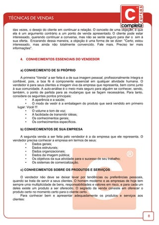 8
das vezes, o desejo do cliente em continuar a relação. O conceito de uma objeção, é que
ela é um argumento contrário a um ponto de venda apresentado. O cliente pode estar
interessado, querendo continuar a conversa, mas não se sente seguro para dar o sim à
sua oferta. Encarando dessa maneira, a objeção é uma forma de se dizer: "Certo, estou
interessado, mas ainda não totalmente convencido. Fale mais. Preciso ter mais
informações".
4. CONHECIMENTOS ESSENCIAIS DO VENDEDOR
a) CONHECIMENTO DE SI PRÓPRIO
A primeira “Venda“ a ser feita é a de sua imagem pessoal, proﬁssionalmente íntegra e
conﬁável, pois, a boa fé é componente essencial em qualquer atividade humana. O
vendedor é para seus clientes a imagem viva da empresa que representa, bem como junto
à sua comunidade. A auto-análise é o meio mais seguro para alguém se conhecer, sendo,
também, o ponto de partida para as mudanças que se façam necessárias. Para tanto,
considere os seguintes pontos principais:
• A aparência e a saúde;
• O modo de vestir é a embalagem do produto que será vendido em primeiro
lugar: Você !!!
• O volume e tom de voz;
• A facilidade de transmitir idéias;
• Os conhecimentos gerais;
• Os conhecimentos especíﬁcos.
b) CONHECIMENTOS DE SUA EMPRESA
A segunda venda a ser feita pelo vendedor é a da empresa que ele representa. O
vendedor precisa conhecer a empresa em termos de seus:
• Dados gerais;
• Dados estruturais;
• Dados organizacionais;
• Dados da imagem pública;
• Os objetivos da sua atividade para o sucesso de seu trabalho;
• Os sistemas de comercialização.
c) CONHECIMENTOS SOBRE OS PRODUTOS E SERVIÇOS
O vendedor não deve se deixar levar por tendências ou preferências pessoais,
quando se trata de servir a seus clientes. O homem moderno e as empresas de hoje tem
sempre uma multiplicidade de bens, responsabilidades e valores em risco, e para cada um
deles existe um produto a ser oferecido. O segredo da venda consiste em oferecer o
produto certo no momento certo para o cliente certo.
Para conhecer bem e apresentar adequadamente os produtos e serviços aos
clientes:
 