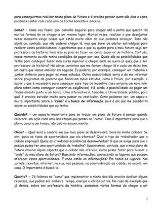para conseguirmos realizar nosso plano de futuro e é preciso pensar quem são elas e como
podemos contar com cada uma de forma honesta e sincera.
Como? – Como vou fazer, qual caminho seguirei para chegar até o ponto que quero? Há
muitas formas de se chegar a um mesmo lugar. Muitas vezes, realizar o que desejamos
nesse momento exige coisas que estão muito além do que podemos alcançar. Isso não
significa, contudo, que não poderei chegar lá, mas que terei de adotar estratégias para
realizar essas possibilidades. Suponhamos que o que eu queira para o meu futuro seja ser
professora de história. Para isso eu preciso fazer um curso superior de história. Contudo,
nesse momento eu não tenho condições de pagar por isso. Quais são as possibilidades que
tenho para conseguir fazer meu curso superior e chegar onde eu quero (o que), que é ser
professora de história? Há vários caminhos que me fariam chegar lá e cada um deles tem
um custo que vamos analisar em seguida. Eu poderia, por exemplo, conseguir um trabalho e
juntar dinheiro para pagar os meus estudos. Outra possibilidade seria a de me informar
sobre programas de governo que financiem meus estudos, como o Prouni, por exemplo, e
saber o que é necessário para conseguir esse tipo de incentivo (isso exigiria um novo mini
plano sobre como conseguir cumprir as exigências). Há, ainda, a possibilidade de pegar um
financiamento junto a um banco. Uma alternativa é, também, a Universidade pública, para
qual é preciso estudar muito para passar no vestibular. Como podemos ver, um aspecto
muito importante sobre o “como” é a busca de informação, pois é ela que me possibilita
saber as possibilidades que eu tenho.
Quando? – um aspecto importante para se traçar um plano de futuro é pensar quando
colocarei em ação cada uma das etapas que pensei no “como”. Isso é importante para que o
plano, daqui a um tempo, não caia no esquecimento.
Onde? – Qual será o cenário em que meu plano se desenrolará. Será na minha cidade? Se
sim, quais os tipos de oportunidade que ela oferece? Qual o tipo de trabalhador que a
cidade emprega? Quais as atividades econômicas desenvolvidas? O que se exige para que a
pessoa possa ter uma oportunidade de trabalho? Suponhamos, contudo, que o meu plano de
futuro envolva algum aspecto que a cidade não oferece. Como posso fazer para buscar o
“onde” do meu plano de futuro? Buscando informações, conhecendo os lugares que possam
oferecer essas oportunidades. E onde estão as informações? Em todos os lugares: nos
jornais, revistas, internet, na rua, nas pessoas, na administração da cidade, na escola, em
casa. O importante é buscá-la.
Quanto? – Já falamos no “como” que implementar a minha decisão envolve dedicar alguns
recursos, que podem ser dinheiro, tempo, energia e vários outros. No caso do exemplo que
já demos, sobre ser professora de história, pensamos várias formas de chegar a um

3

 