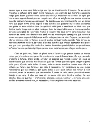 mesmo lugar e cada uma delas exige um tipo de investimento diferente. Se eu decido
trabalhar e estudar para pagar minha faculdade, isso significa que sobrará pouquíssimo
tempo para fazer qualquer outra coisa que não seja trabalhar ou estudar. Se opto por
tentar uma vaga do Prouni preciso cumprir uma série de exigências que muitas vezes me
exigirão bastante tempo para conseguir. Se decido pegar um financiamento com um banco
terei que pagar minha dívida depois e isso significa que passarei muitos anos dedicando
uma parte do meu salário a isso. Se quero estudar para o vestibular da UnB terei que
dedicar muito tempo aos estudos, conseguir bons livros em bibliotecas e tenho que avaliar
se tenho condições de fazer isso. Avaliar o “quanto” não deve servir para desanimar, mas
para que se tenha consciência do que será preciso investir para conseguir o que se quer e
pensar em quais as possibilidades que estão mais próximas de mim. Eu posso, por exemplo,
não ter dinheiro, mas ter tempo, o que já ajuda a conduzir minha decisão. Pode ser que eu
não tenha nenhum dos dois, às vezes, o que não significa que preciso abandonar meu plano,
mas que terei que adaptá-lo e colocá-lo dentro das minhas possibilidades, no que voltamos
ao “como” mesmo que isso signifique que vou levar mais tempo para chegar aonde quero.
Como se pode ver, fazer um plano para o futuro exige pensar acerca de muitas
coisas que já aconteceram, que estão acontecendo e que irão acontecer. Ou seja, passado,
presente e futuro. Inclui ainda, estudar os desejos que temos, pensar em quais as
possibilidades que estão ao meu alcance e quais as formas que tenho para chegar ao ponto
onde quero. Quanto mais velhos ficamos, mais as nossas escolhas tomam importância e
influem no futuro que teremos, por isso é necessário ter consciência de que somos
responsáveis por nós mesmos, por quem somos e por quem vamos nos tornar. É bom
ressaltar, antes de encerrar, que uma escolha é, antes de tudo, uma expressão do nosso
desejo e, portanto, é algo que deve vir em nossa vida para torná-la melhor. Se uma
escolha, seja ela qual for – profissional, amorosa, pessoal, familiar -, se torna um peso,
está no momento de revê-la e, se necessário, fazer um plano com novas escolhas.

4

 