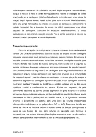 mais do que a metade da circunferência traqueal. Aspire sangue e muco do lúmen,
alargue a incisão, e insira a sonda de traqueostomia. Facilite a colocação da sonda
envolvendo um a cartilagem distal ou lateralmente ‘a incisão com uma sutura de
fixação longa. Aplique tensão nessa sutura para abrir a incisão. Alternativamente,
abra uma pinça hemostática na incisão ou abaixe as cartilagens cranialmente ‘a
incisão horizontal. Se a inserção de sonda for difícil, resseccione uma elipse
pequena de cartilagem. Aproxime os músculos esterno-hióideos, o tecido
subcutâneo e a pele cranial e caudal a sonda. Fixe a sonda suturando-a na pele ou
amarrando-a em gaze presa ao redor do pescoço.
Traqueotomia permanente:
Exponha a traquéia cervical proximal com uma incisão na linha média cervical
ventral. Crie um túnel dorsalmente à traquéia na área da terceira a sexta cartilagens
traqueais. Usando esse túnel, aproxime os músculos externo-hióideos dorsalmente à
traquéia, com suturas de colchoeiro horizontais para criar uma tipóia muscular para
reduzir a tensão nas suturas de mucosa com pele. Começando com a segunda ou
terceira cartilagens traqueais, esboce um segmento retangular da parede traqueal,
com um comprimento da largura de 3 a 4 cartilagens e um terço da circunferência da
traquéia em largura. Incise a cartilagem e os ligamentos anulares até a profundidade
da mucosa traqueal. Levante a borda da cartilagem com uma pinça de polegar e
disseque o segmento da cartilagem a partir da mucosa. Se as cartilagens traqueais
mostrarem qualquer fraqueza ou tendência a colabar, coloque um ou dois anéis
protéticos cranial e caudalmente ao estoma. Excise um segmento de pele
semelhante adjacente ao estoma (excise segmentos de pele maiores se o animal
apresentar dobras cutâneas soltas ou gordura subcutânea abundante). Suture a pele
diretamente na fáscia peritraqueal em sentido lateral, e os ligamentos anulares
proximal e distalmente ao estoma com uma série de suturas intradérmicas
interrompidas (polidioxanona ou polipropileno 3-0 ou 4-0). Faça uma incisão em
forma de I ou H na mucosa. Dobre a mucosa sobre as bordas cartilaginosas e
suture-as nas bordas da pele com suturas de aposição para terminar o
traqueostoma. Use suturas interrompidas simples nos cantos e um padrão contínuo
simples para aproximar adicionalmente a pele e a mucosa (polipropileno 4-0).
_____________________________________________________________________________________
GALERA, P.D. 100
 