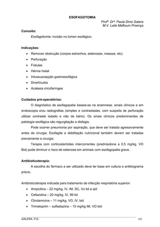 ESOFAGOTOMIA
Profª. Drª. Paula Diniz Galera
M.V. Laila Maftoum Proença
Conceito:
Esofagotomia: incisão no lúmen esofágico.
Indicações:
• Remover obstrução (corpos estranhos, estenoses, massas, etc)
• Perfuração
• Fístulas
• Hérnia hiatal
• Intussuscepção gastroesofágica
• Divertículos
• Acalasia cricofaríngea
Cuidados pré-operatórios:
O diagnóstico de esofagopatia baseia-se na anamnese, sinais clínicos e em
endoscopia e/ou radiografias (simples e contrastadas, com suspeita de perfuração
utilizar contraste iodado e não de bário). Os sinais clínicos predominantes de
patologia esofágica são regurgitação e disfagia.
Pode ocorrer pneumonia por aspiração, que deve ser tratada agressivamente
antes da cirurgia. Esofagite e debilitação nutricional também devem ser tratadas
previamente a cirurgia.
Terapia com corticosteróides intercorrentes (prednisolona a 0,5 mg/kg, VO
Bid) pode diminuir o risco de estenose em animais com esofagopatia grave.
Antibioticoterapia:
A escolha do fármaco a ser utilizado deve ter base em cultura e antibiograma
prévio.
Antibioticoterapia indicada para tratamento de infecção respiratória superior:
• Ampicilina – 22 mg/kg, IV, IM, SC, Vo tid a qid
• Cefazolina – 20 mg/kg, IV, IM tid
• Clindamicina – 11 mg/kg, VO, IV, bid
• Trimetoprim – sulfadiazina – 15 mg/kg IM, VO bid
_____________________________________________________________________________________
GALERA, P.D. 102
 