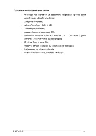 - Cuidados e avaliação pós-operatórios
• O esôfago não tolera bem um esticamento longitudinal e poderá sofrer
deiscência se a tensão for extensa;
• Analgesia adequada;
• Jejum pós-cirúrgico de 24 a 48 h;
• Alimentação parenteral;
• Água pode ser oferecida após 24 h;
• Administrar alimento fluidificado durante 5 a 7 dias após o jejum
alimentar (observar vômito ou regurgitação);
• Monitorar febre e neutrofilia;
• Observar e tratar esofagites ou pneumonia por aspiração;
• Pode ocorrer recidiva da patologia;
• Pode ocorrer deiscência, estenose e fistulação.
_____________________________________________________________________________________
GALERA, P.D. 106
 
