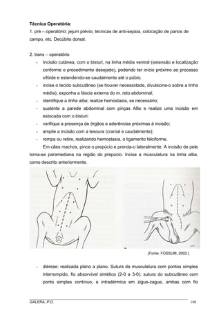 Técnica Operatória:
1. pré – operatório: jejum prévio, técnicas de anti-sepsia, colocação de panos de
campo, etc. Decúbito dorsal.
2. trans – operatório
- Incisão cutânea, com o bisturi, na linha média ventral (extensão e localização
conforme o procedimento desejado), podendo ter início próximo ao processo
xifóide e estendendo-se caudalmente até o púbis;
- incise o tecido subcutâneo (se houver necessidade, divulsione-o sobre a linha
média), exponha a fáscia externa do m. reto abdominal;
- identifique a linha alba; realize hemostasia, se necessário;
- sustente a parede abdominal com pinças Allis e realize uma incisão em
estocada com o bisturi;
- verifique a presença de órgãos e aderências próximas à incisão;
- amplie a incisão com a tesoura (cranial e caudalmente);
- rompa ou retire, realizando hemostasia, o ligamento falciforme.
Em cães machos, pince o prepúcio e prenda-o lateralmente. A incisão de pele
torna-se paramediana na região do prepúcio. Incise a musculatura na linha alba,
como descrito anteriormente.
(Fonte: FOSSUM, 2002.)
- diérese: realizada plano a plano. Sutura da musculatura com pontos simples
interrompido, fio absorvível sintético (2-0 a 3-0); sutura do subcutâneo com
ponto simples contínuo, e intradérmica em zigue-zague, ambas com fio
_____________________________________________________________________________________
GALERA, P.D. 108
 