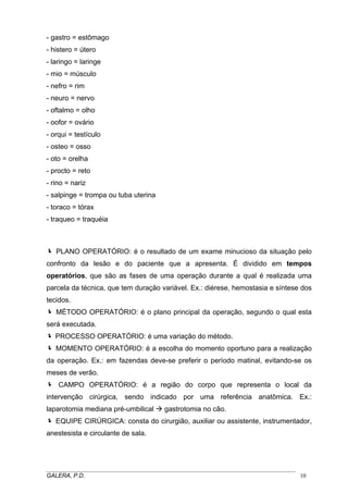 - gastro = estômago
- histero = útero
- laringo = laringe
- mio = músculo
- nefro = rim
- neuro = nervo
- oftalmo = olho
- oofor = ovário
- orqui = testículo
- osteo = osso
- oto = orelha
- procto = reto
- rino = nariz
- salpinge = trompa ou tuba uterina
- toraco = tórax
- traqueo = traquéia
PLANO OPERATÓRIO: é o resultado de um exame minucioso da situação pelo
confronto da lesão e do paciente que a apresenta. É dividido em tempos
operatórios, que são as fases de uma operação durante a qual é realizada uma
parcela da técnica, que tem duração variável. Ex.: diérese, hemostasia e síntese dos
tecidos.
MÉTODO OPERATÓRIO: é o plano principal da operação, segundo o qual esta
será executada.
PROCESSO OPERATÓRIO: é uma variação do método.
MOMENTO OPERATÓRIO: é a escolha do momento oportuno para a realização
da operação. Ex.: em fazendas deve-se preferir o período matinal, evitando-se os
meses de verão.
CAMPO OPERATÓRIO: é a região do corpo que representa o local da
intervenção cirúrgica, sendo indicado por uma referência anatômica. Ex.:
laparotomia mediana pré-umbilical gastrotomia no cão.
EQUIPE CIRÚRGICA: consta do cirurgião, auxiliar ou assistente, instrumentador,
anestesista e circulante de sala.
_____________________________________________________________________________________
GALERA, P.D. 10
 