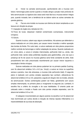 a) Iniciar na camada seromuscular, aprofundando até a mucosa com
bisturi; hemorragia pode ocorrer quando a incisão atinge a porção mais profunda do
leito seromuscular e a ligadura dos vasos será mais fácil se a mucosa estiver íntegra
pois, quando incisada, tem a tendência de se dobrar sobre as outras camadas da
parede gástrica;
b) Faz-se uma incisão na mucosa com lâmina de bisturi ampliando-a com
tesoura em direção às pinças;
11.Inspeção do órgão e/ou retirada do C.E.;
12.Troca de luvas; desprezar material contaminado (compressas, instrumental
cirúrgico);
13.Sutura.
Quanto à sutura, cabem aqui alguns comentários. Há autores que defendem a
sutura realizada em um único plano, por causar menor inversão e melhor aposição
das bordas da ferida. Por outro lado, a sutura realizada em dois planos proporciona
melhor controle da hemorragia e melhor adaptação da serosa. Quando realizada em
um único plano, a sutura é simples interrompida, perfurante total ou, ainda, não
perfurante total, sendo estas preferidas àquelas para gastrorrafias, uma vez que a
presença de fio de sutura na mucosa gástrica seria fonte constante de atrito. Este
procedimento tem sido preconizado recentemente por causar menor isquemia e
exsudação à ferida cirúrgica.
Suturas realizadas em dois planos poderiam ter no primeiro padrão Cushing,
com fio absorvível sintético 3-0 a 4-0 (ex. Vicryl); a sutura se inicia na superfície
serosa e penetra, mas não atravessa, a mucosa (não perfurante total). O segundo
plano é realizado com pontos simples separados tipo Lembert, utilizando-se fio
absorvível sintético 2-0 ou 3-0, passando a aguda em ângulo reto na incisão, através
da seromuscular. Outras combinações podem ser feitas, geralmente com sutura
simples interrompida, no primeiro plano e invaginante no segundo (ex. Lembert). A
escolha fica a critério do cirurgião e de suas habilidades. O omento pode ser
colocado sobre a incisão e fixado com dois pontos simples separados, com fio
absorvível sintético 2-0 ou 3-0.
O categute é recomendado por alguns autores na escolha d um fio absorvível
mas recriminado por outros devido à indução de intensa reposta inflamatória e à
imprevisibilidade de sua taxa de absorção.
_____________________________________________________________________________________
GALERA, P.D. 115
 