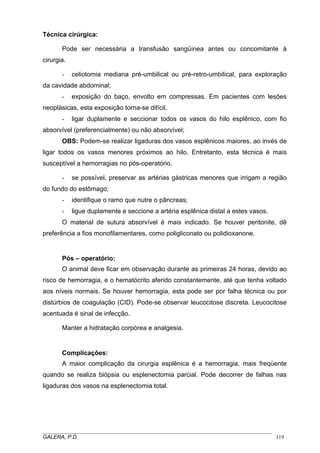 Técnica cirúrgica:
Pode ser necessária a transfusão sangüínea antes ou concomitante à
cirurgia.
- celiotomia mediana pré-umbilical ou pré-retro-umbilical, para exploração
da cavidade abdominal;
- exposição do baço, envolto em compressas. Em pacientes com lesões
neoplásicas, esta exposição torna-se difícil.
- ligar duplamente e seccionar todos os vasos do hilo esplênico, com fio
absorvível (preferencialmente) ou não absorvível;
OBS: Podem-se realizar ligaduras dos vasos esplênicos maiores, ao invés de
ligar todos os vasos menores próximos ao hilo. Entretanto, esta técnica é mais
susceptível a hemorragias no pós-operatório.
- se possível, preservar as artérias gástricas menores que irrigam a região
do fundo do estômago;
- identifique o ramo que nutre o pâncreas;
- ligue duplamente e seccione a artéria esplênica distal a estes vasos.
O material de sutura absorvível é mais indicado. Se houver peritonite, dê
preferência a fios monofilamentares, como poligliconato ou polidioxanone.
Pós – operatório:
O animal deve ficar em observação durante as primeiras 24 horas, devido ao
risco de hemorragia, e o hematócrito aferido constantemente, até que tenha voltado
aos níveis normais. Se houver hemorragia, esta pode ser por falha técnica ou por
distúrbios de coagulação (CID). Pode-se observar leucocitose discreta. Leucocitose
acentuada é sinal de infecção.
Manter a hidratação corpórea e analgesia.
Complicações:
A maior complicação da cirurgia esplênica é a hemorragia, mais freqüente
quando se realiza biópsia ou esplenectomia parcial. Pode decorrer de falhas nas
ligaduras dos vasos na esplenectomia total.
_____________________________________________________________________________________
GALERA, P.D. 119
 