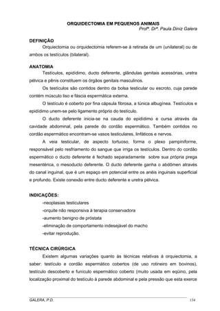 OORRQQUUIIDDEECCTTOOMMIIAA EEMM PPEEQQUUEENNOOSS AANNIIMMAAIISS
Profª. Drª. Paula Diniz Galera
DEFINIÇÃO
Orquiectomia ou orquidectomia referem-se à retirada de um (unilateral) ou de
ambos os testículos (bilateral).
ANATOMIA
Testículos, epidídimo, ducto deferente, glândulas genitais acessórias, uretra
pélvica e pênis constituem os órgãos genitais masculinos.
Os testículos são contidos dentro da bolsa testicular ou escroto, cuja parede
contém músculo liso e fáscia espermática externa.
O testículo é coberto por fina cápsula fibrosa, a túnica albugínea. Testículos e
epidídimo unem-se pelo ligamento próprio do testículo.
O ducto deferente inicia-se na cauda do epidídimo e cursa através da
cavidade abdominal, pela parede do cordão espermático. Também contidos no
cordão espermático encontram-se vasos testiculares, linfáticos e nervos.
A veia testicular, de aspecto tortuoso, forma o plexo pampiniforme,
responsável pelo resfriamento do sangue que irriga os testículos. Dentro do cordão
espermático o ducto deferente é fechado separadamente sobre sua própria prega
mesentérica, o mesoducto deferente. O ducto deferente ganha o abdômen através
do canal inguinal, que é um espaço em potencial entre os anéis inguinais superficial
e profundo. Existe conexão entre ducto deferente e uretra pélvica.
INDICAÇÕES:
-neoplasias testiculares
-orquite não responsiva à terapia conservadora
-aumento benigno de próstata
-eliminação de comportamento indesejável do macho
-evitar reprodução.
TÉCNICA CIRÚRGICA
Existem algumas variações quanto às técnicas relativas à orquiectomia, a
saber: testículo e cordão espermático cobertos (de uso rotineiro em bovinos),
testículo descoberto e funículo espermático coberto (muito usada em eqüino, pela
localização proximal do testículo à parede abdominal e pela pressão que esta exerce
_____________________________________________________________________________________
GALERA, P.D. 134
 